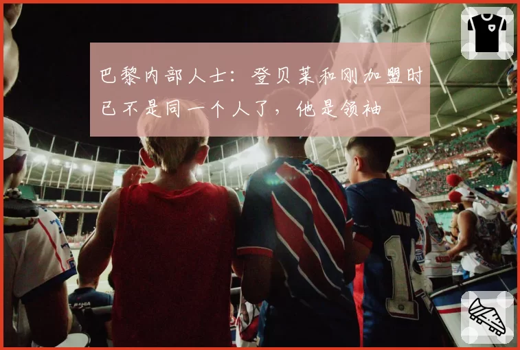 巴黎内部人士：登贝莱和刚加盟时已不是同一个人了，他是领袖