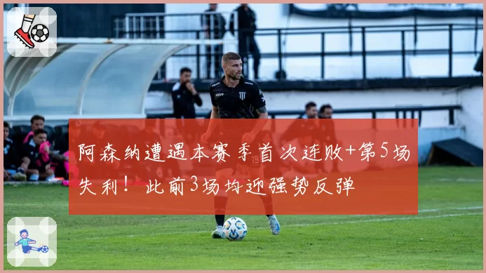 阿森纳遭遇本赛季首次连败+第5场失利！此前3场均迎强势反弹