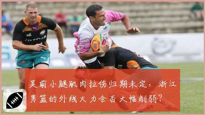 吴前小腿肌肉拉伤归期未定，浙江男篮的外线火力会否大幅削弱？