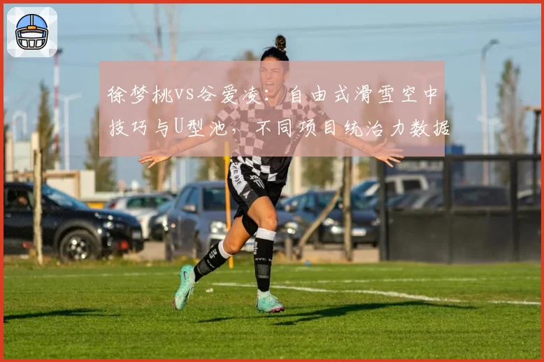 徐梦桃vs谷爱凌：自由式滑雪空中技巧与U型池，不同项目统治力数据解析