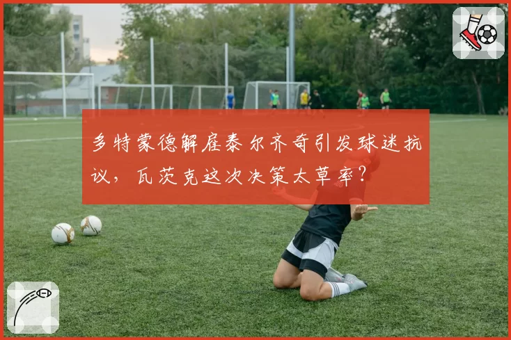 多特蒙德解雇泰尔齐奇引发球迷抗议,瓦茨克这次决策太草率?