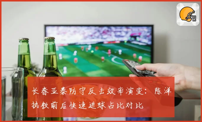 长春亚泰防守反击效率演变：陈洋执教前后快速进球占比对比