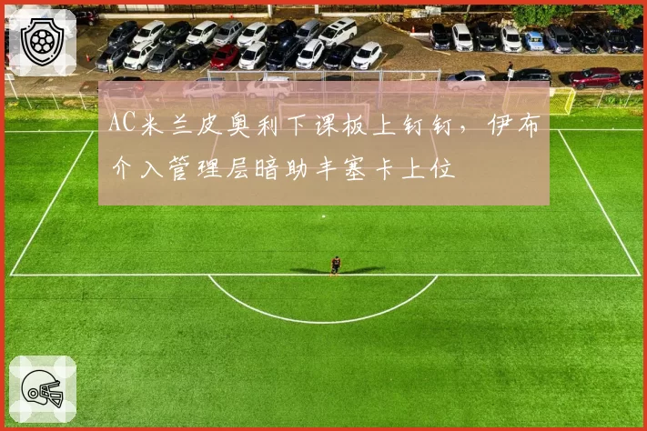 AC米兰皮奥利下课板上钉钉，伊布介入管理层暗助丰塞卡上位