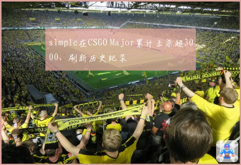 s1mple在CSGO Major累计击杀超3000，刷新历史纪录