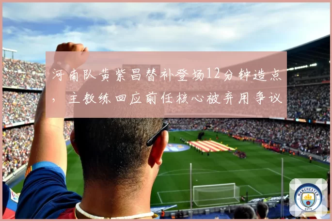 河南队黄紫昌替补登场12分钟造点，主教练回应前任核心被弃用争议